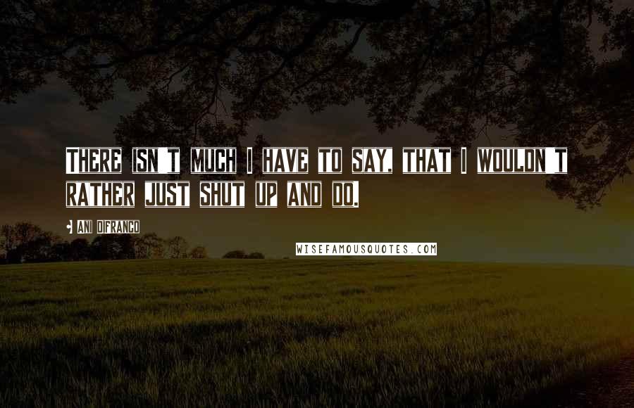 Ani DiFranco Quotes: There isn't much I have to say, that I wouldn't rather just shut up and do.