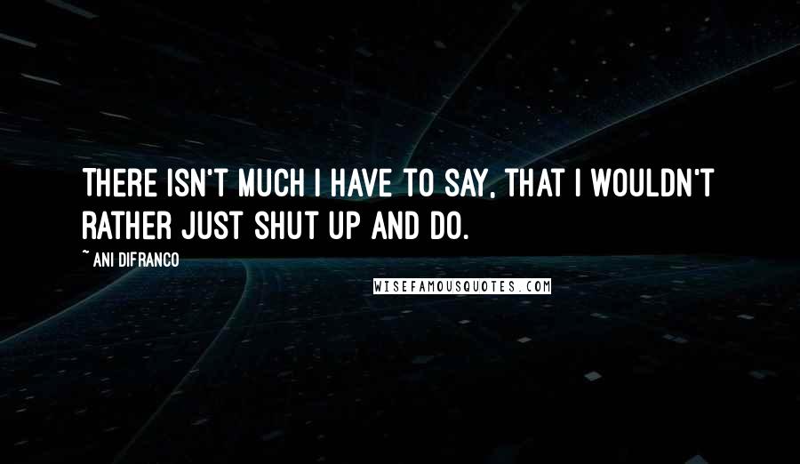 Ani DiFranco Quotes: There isn't much I have to say, that I wouldn't rather just shut up and do.