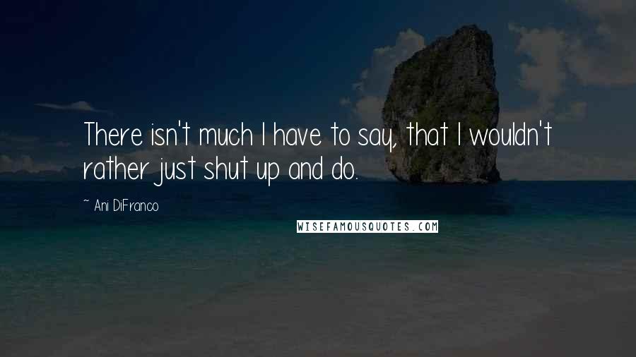 Ani DiFranco Quotes: There isn't much I have to say, that I wouldn't rather just shut up and do.