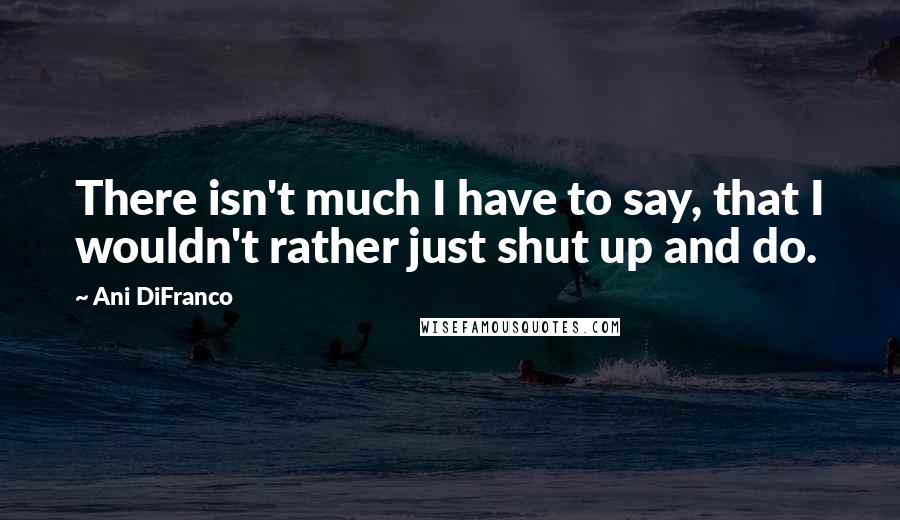 Ani DiFranco Quotes: There isn't much I have to say, that I wouldn't rather just shut up and do.