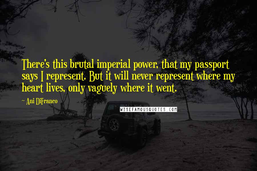 Ani DiFranco Quotes: There's this brutal imperial power, that my passport says I represent. But it will never represent where my heart lives, only vaguely where it went.