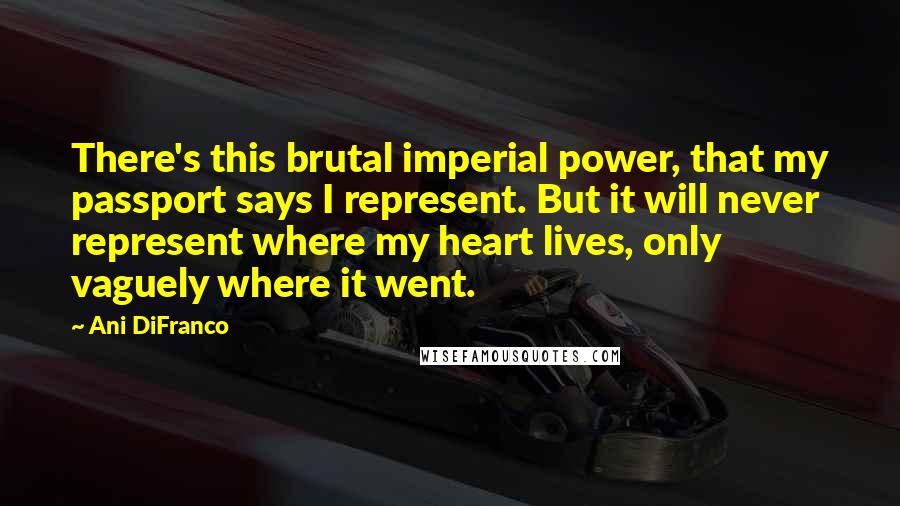 Ani DiFranco Quotes: There's this brutal imperial power, that my passport says I represent. But it will never represent where my heart lives, only vaguely where it went.