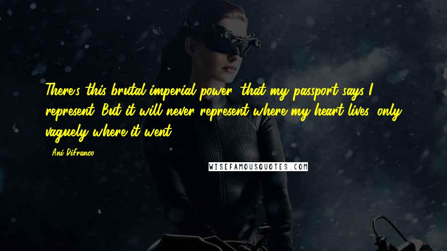 Ani DiFranco Quotes: There's this brutal imperial power, that my passport says I represent. But it will never represent where my heart lives, only vaguely where it went.