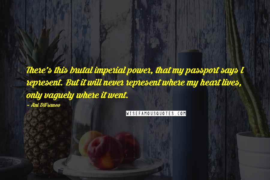 Ani DiFranco Quotes: There's this brutal imperial power, that my passport says I represent. But it will never represent where my heart lives, only vaguely where it went.