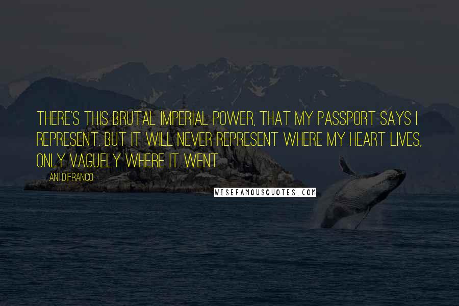 Ani DiFranco Quotes: There's this brutal imperial power, that my passport says I represent. But it will never represent where my heart lives, only vaguely where it went.
