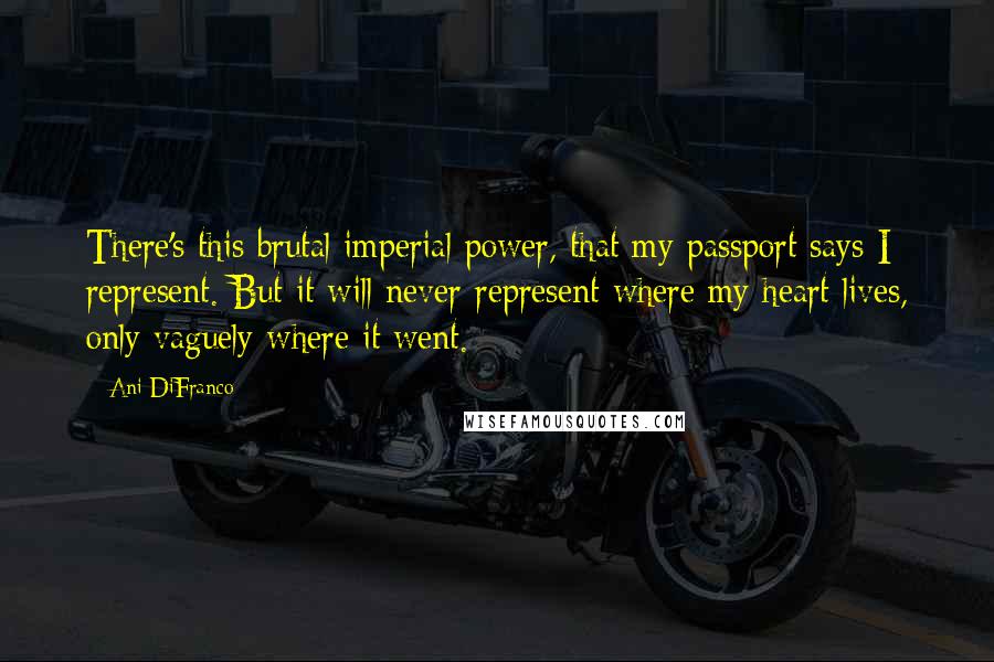 Ani DiFranco Quotes: There's this brutal imperial power, that my passport says I represent. But it will never represent where my heart lives, only vaguely where it went.