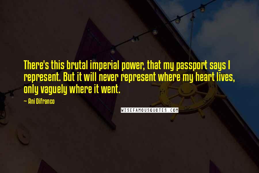 Ani DiFranco Quotes: There's this brutal imperial power, that my passport says I represent. But it will never represent where my heart lives, only vaguely where it went.