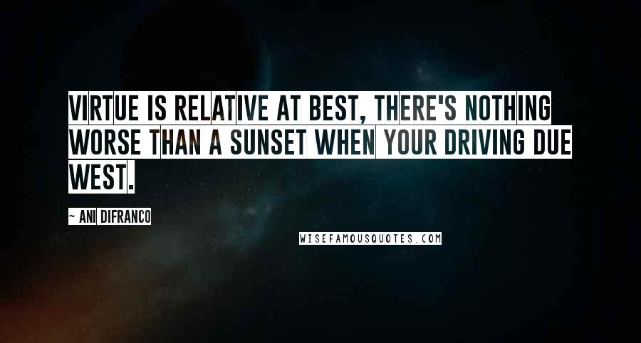Ani DiFranco Quotes: Virtue is relative at best, there's nothing worse than a sunset when your driving due West.