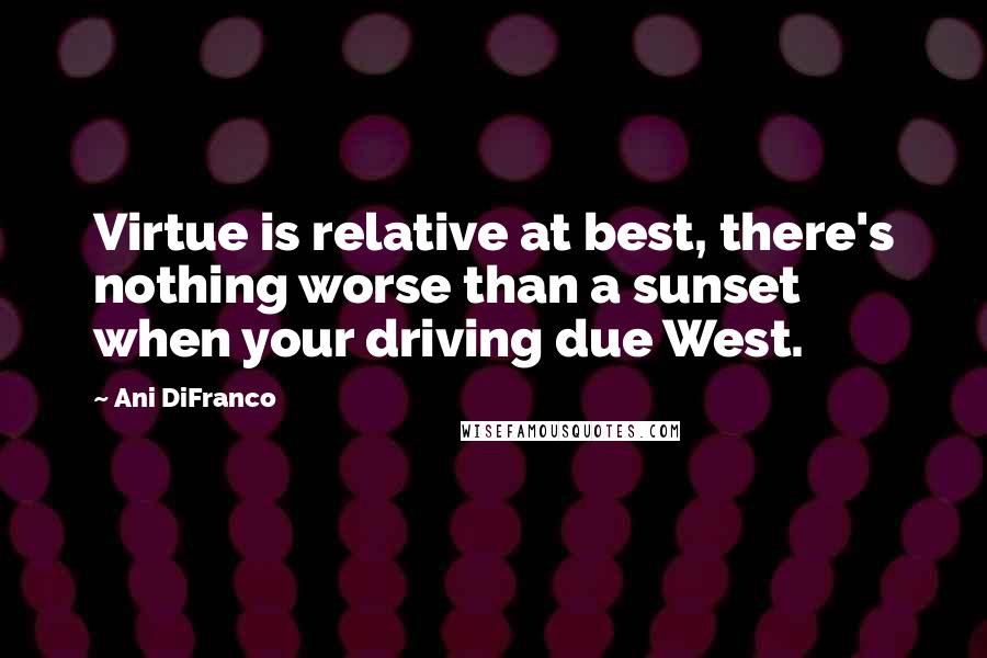 Ani DiFranco Quotes: Virtue is relative at best, there's nothing worse than a sunset when your driving due West.