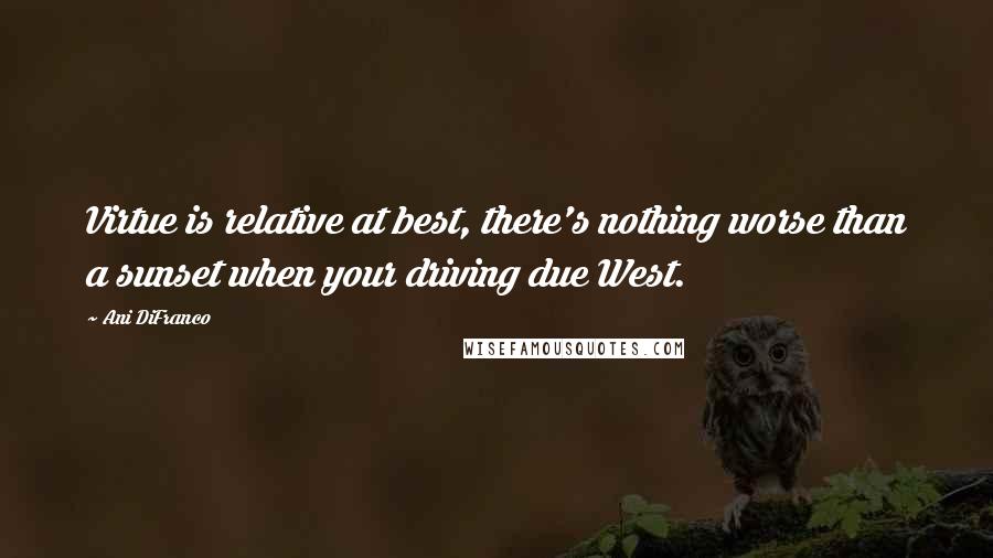 Ani DiFranco Quotes: Virtue is relative at best, there's nothing worse than a sunset when your driving due West.