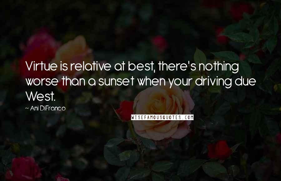 Ani DiFranco Quotes: Virtue is relative at best, there's nothing worse than a sunset when your driving due West.
