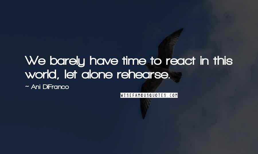 Ani DiFranco Quotes: We barely have time to react in this world, let alone rehearse.