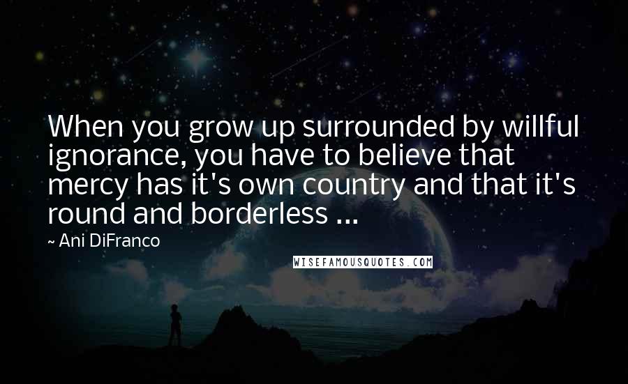 Ani DiFranco Quotes: When you grow up surrounded by willful ignorance, you have to believe that mercy has it's own country and that it's round and borderless ...