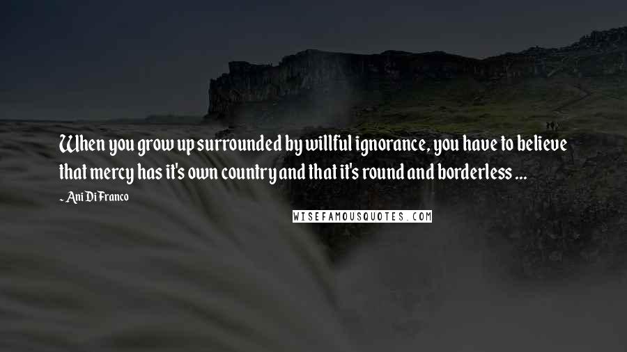 Ani DiFranco Quotes: When you grow up surrounded by willful ignorance, you have to believe that mercy has it's own country and that it's round and borderless ...