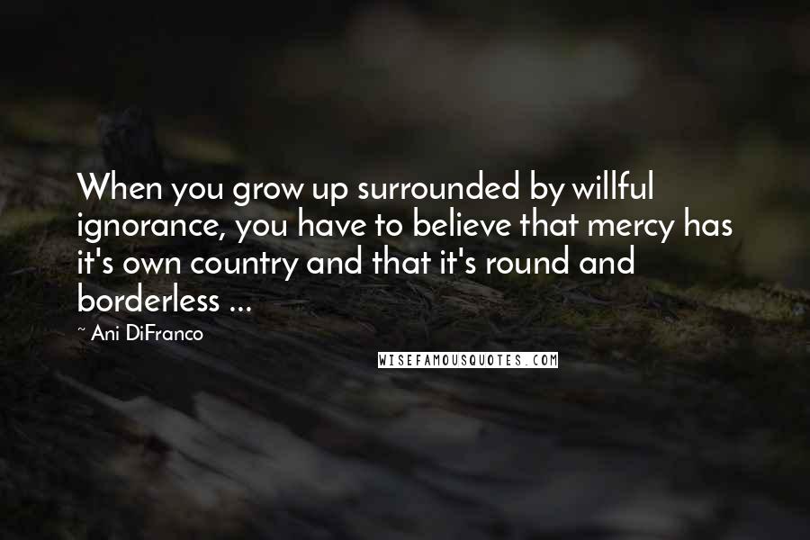 Ani DiFranco Quotes: When you grow up surrounded by willful ignorance, you have to believe that mercy has it's own country and that it's round and borderless ...