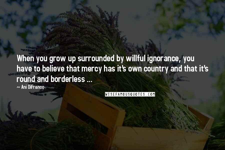 Ani DiFranco Quotes: When you grow up surrounded by willful ignorance, you have to believe that mercy has it's own country and that it's round and borderless ...