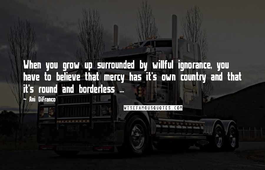 Ani DiFranco Quotes: When you grow up surrounded by willful ignorance, you have to believe that mercy has it's own country and that it's round and borderless ...