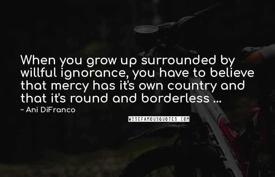 Ani DiFranco Quotes: When you grow up surrounded by willful ignorance, you have to believe that mercy has it's own country and that it's round and borderless ...