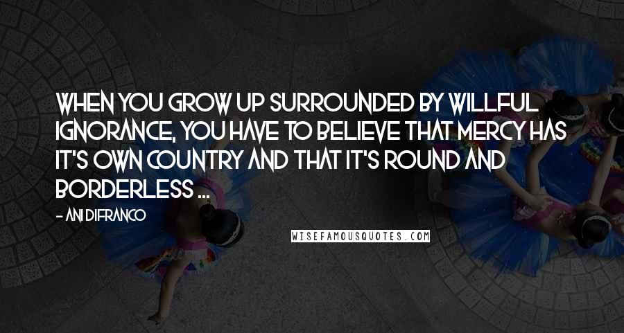 Ani DiFranco Quotes: When you grow up surrounded by willful ignorance, you have to believe that mercy has it's own country and that it's round and borderless ...