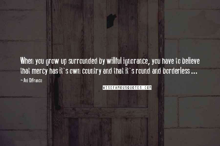 Ani DiFranco Quotes: When you grow up surrounded by willful ignorance, you have to believe that mercy has it's own country and that it's round and borderless ...