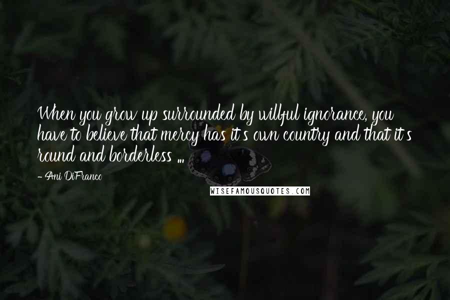 Ani DiFranco Quotes: When you grow up surrounded by willful ignorance, you have to believe that mercy has it's own country and that it's round and borderless ...