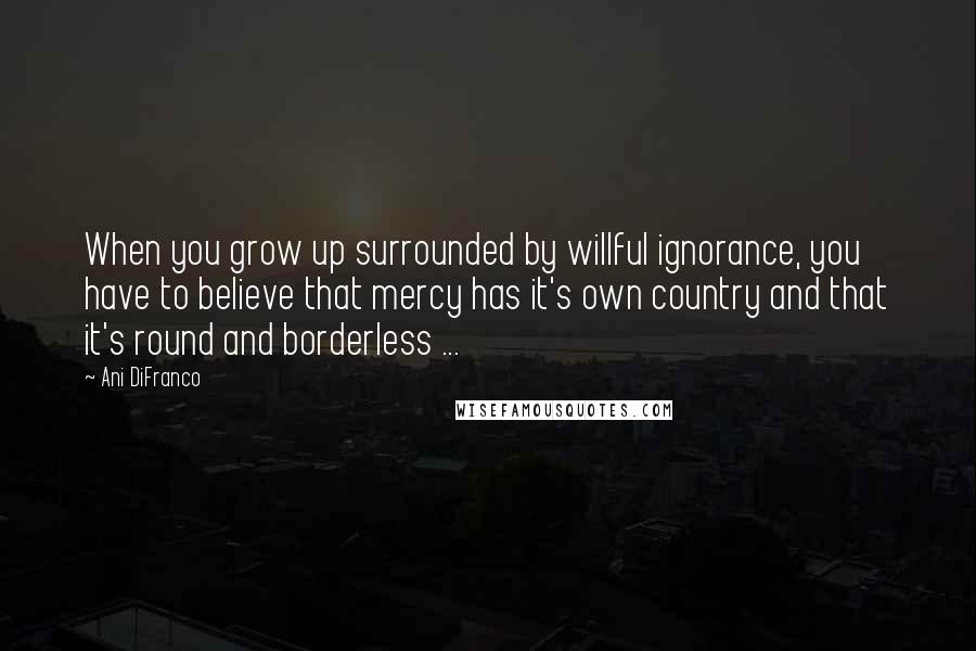 Ani DiFranco Quotes: When you grow up surrounded by willful ignorance, you have to believe that mercy has it's own country and that it's round and borderless ...