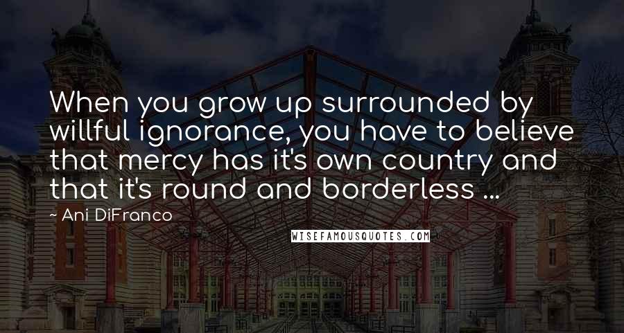 Ani DiFranco Quotes: When you grow up surrounded by willful ignorance, you have to believe that mercy has it's own country and that it's round and borderless ...