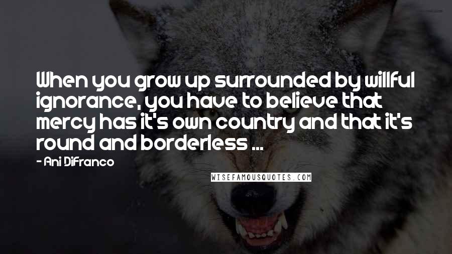 Ani DiFranco Quotes: When you grow up surrounded by willful ignorance, you have to believe that mercy has it's own country and that it's round and borderless ...