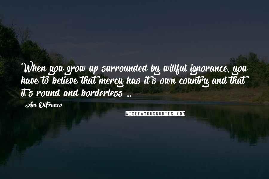 Ani DiFranco Quotes: When you grow up surrounded by willful ignorance, you have to believe that mercy has it's own country and that it's round and borderless ...