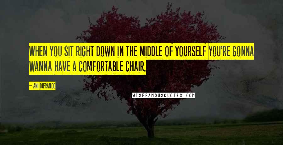 Ani DiFranco Quotes: When you sit right down in the middle of yourself you're gonna wanna have a comfortable chair.