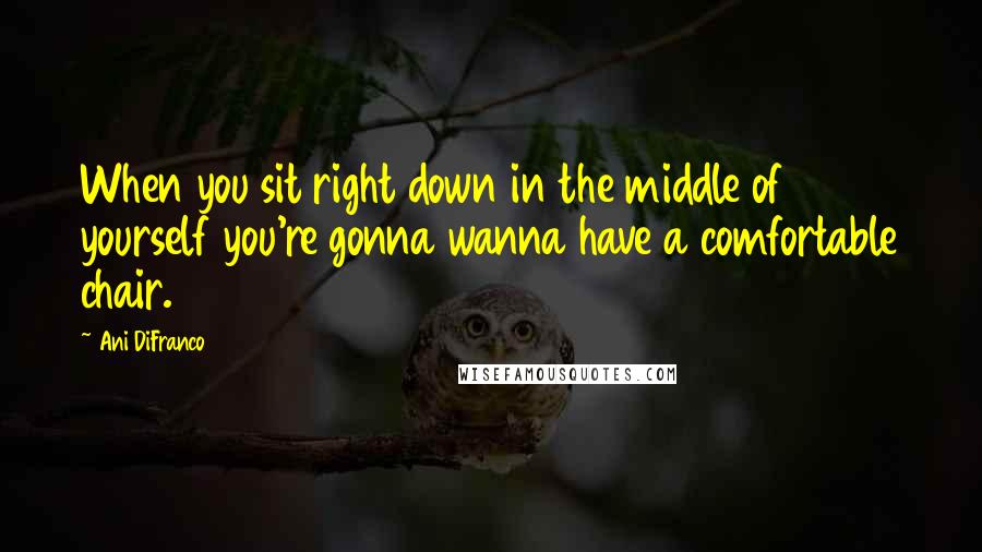 Ani DiFranco Quotes: When you sit right down in the middle of yourself you're gonna wanna have a comfortable chair.