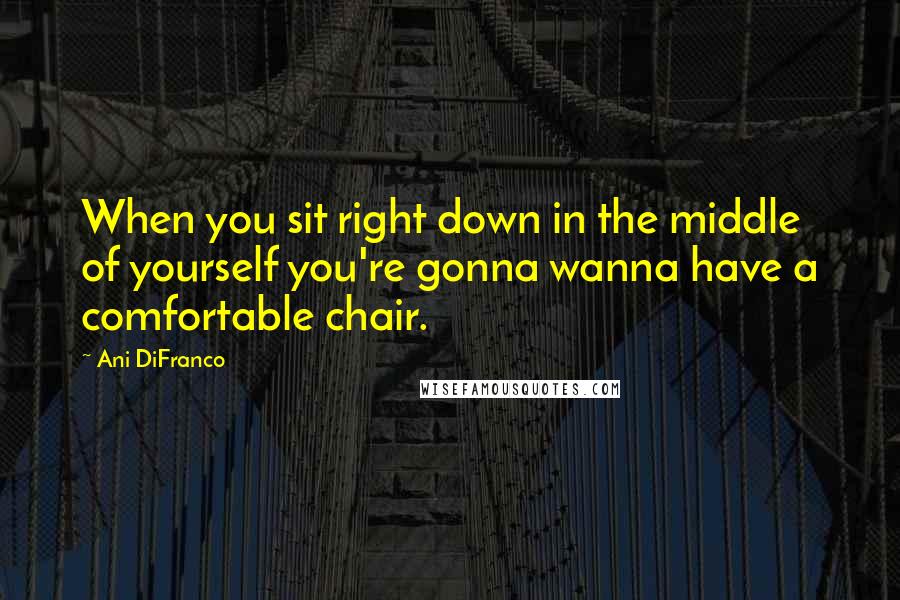 Ani DiFranco Quotes: When you sit right down in the middle of yourself you're gonna wanna have a comfortable chair.