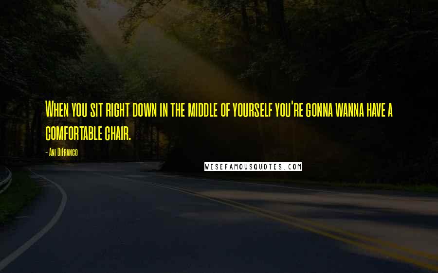 Ani DiFranco Quotes: When you sit right down in the middle of yourself you're gonna wanna have a comfortable chair.