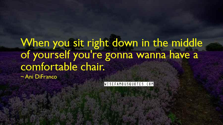 Ani DiFranco Quotes: When you sit right down in the middle of yourself you're gonna wanna have a comfortable chair.