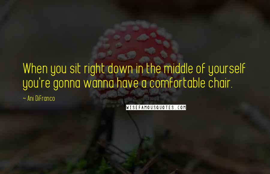 Ani DiFranco Quotes: When you sit right down in the middle of yourself you're gonna wanna have a comfortable chair.