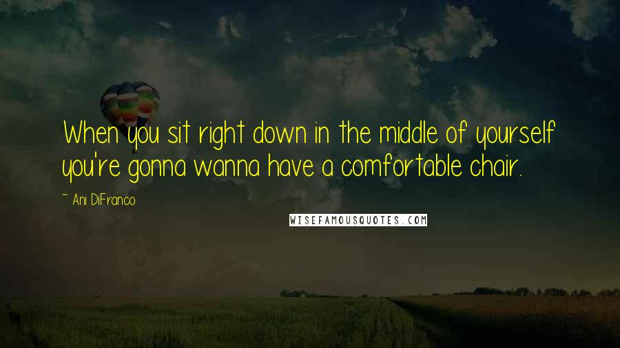 Ani DiFranco Quotes: When you sit right down in the middle of yourself you're gonna wanna have a comfortable chair.