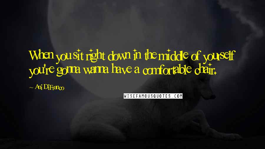 Ani DiFranco Quotes: When you sit right down in the middle of yourself you're gonna wanna have a comfortable chair.