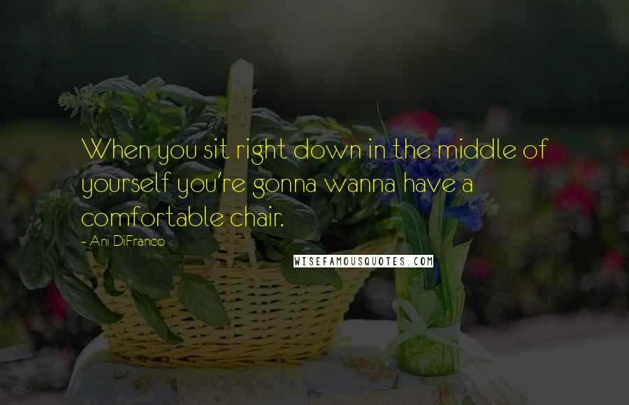 Ani DiFranco Quotes: When you sit right down in the middle of yourself you're gonna wanna have a comfortable chair.