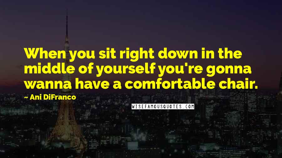 Ani DiFranco Quotes: When you sit right down in the middle of yourself you're gonna wanna have a comfortable chair.