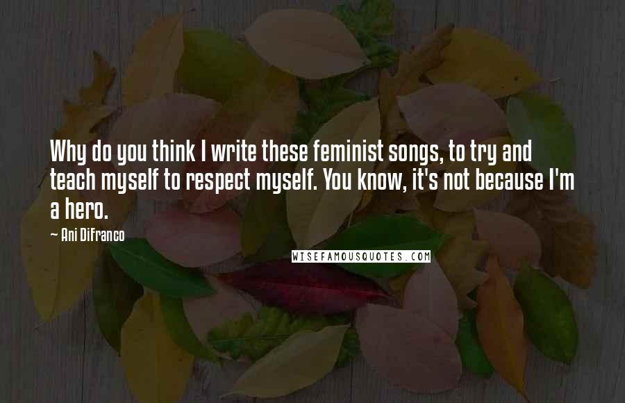 Ani DiFranco Quotes: Why do you think I write these feminist songs, to try and teach myself to respect myself. You know, it's not because I'm a hero.