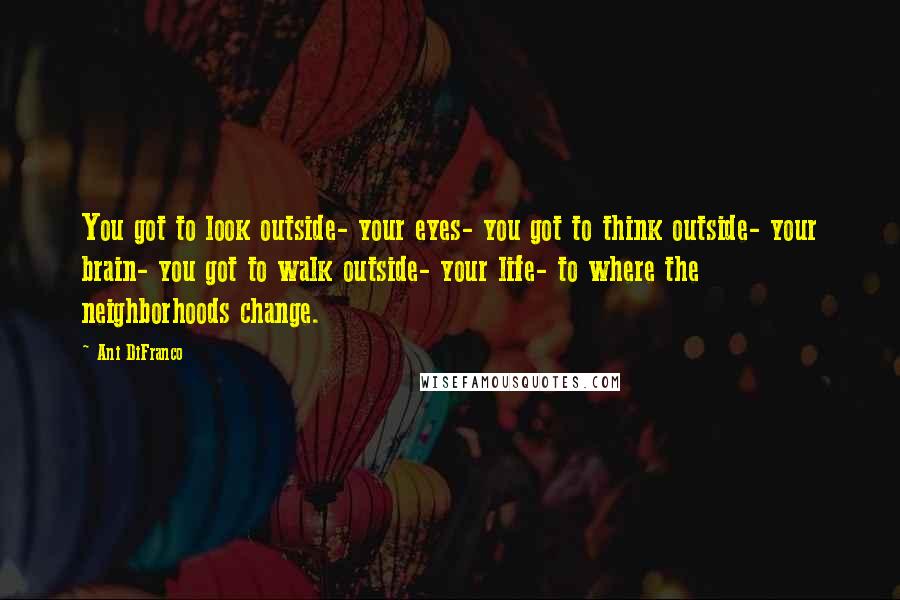 Ani DiFranco Quotes: You got to look outside- your eyes- you got to think outside- your brain- you got to walk outside- your life- to where the neighborhoods change.