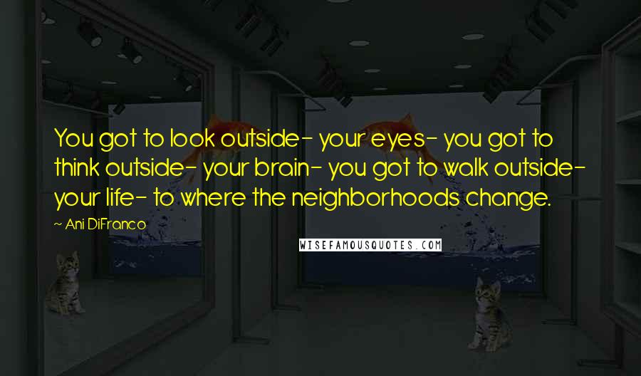 Ani DiFranco Quotes: You got to look outside- your eyes- you got to think outside- your brain- you got to walk outside- your life- to where the neighborhoods change.