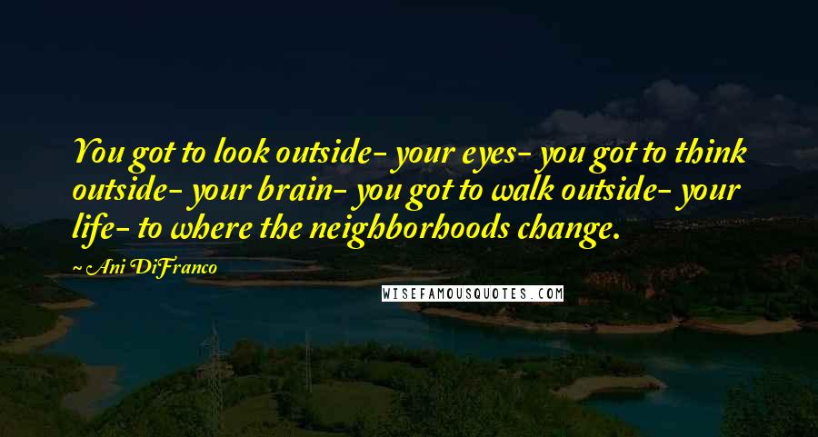 Ani DiFranco Quotes: You got to look outside- your eyes- you got to think outside- your brain- you got to walk outside- your life- to where the neighborhoods change.