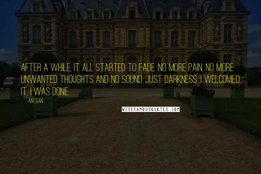 Ani San Quotes: After a while, it all started to fade. No more pain, no more unwanted thoughts and no sound. Just darkness. I welcomed it. I was done.