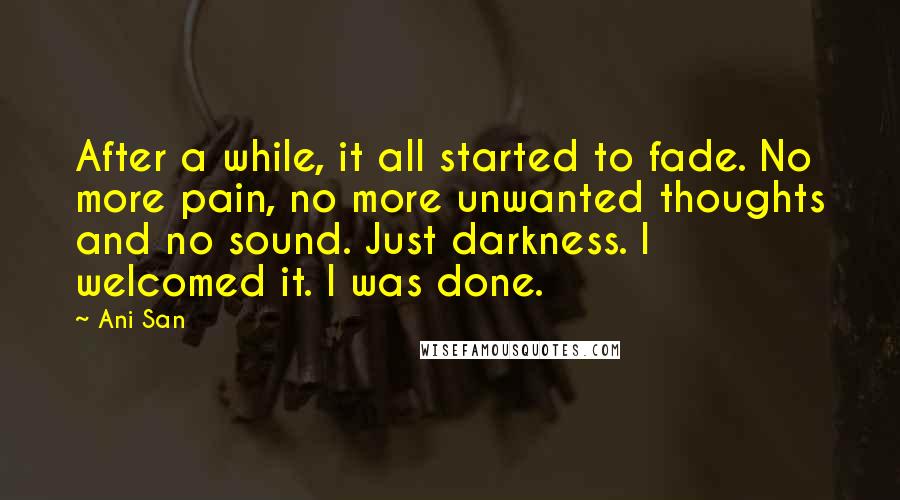 Ani San Quotes: After a while, it all started to fade. No more pain, no more unwanted thoughts and no sound. Just darkness. I welcomed it. I was done.
