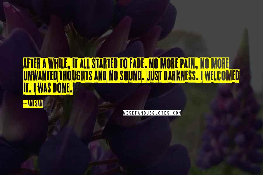 Ani San Quotes: After a while, it all started to fade. No more pain, no more unwanted thoughts and no sound. Just darkness. I welcomed it. I was done.