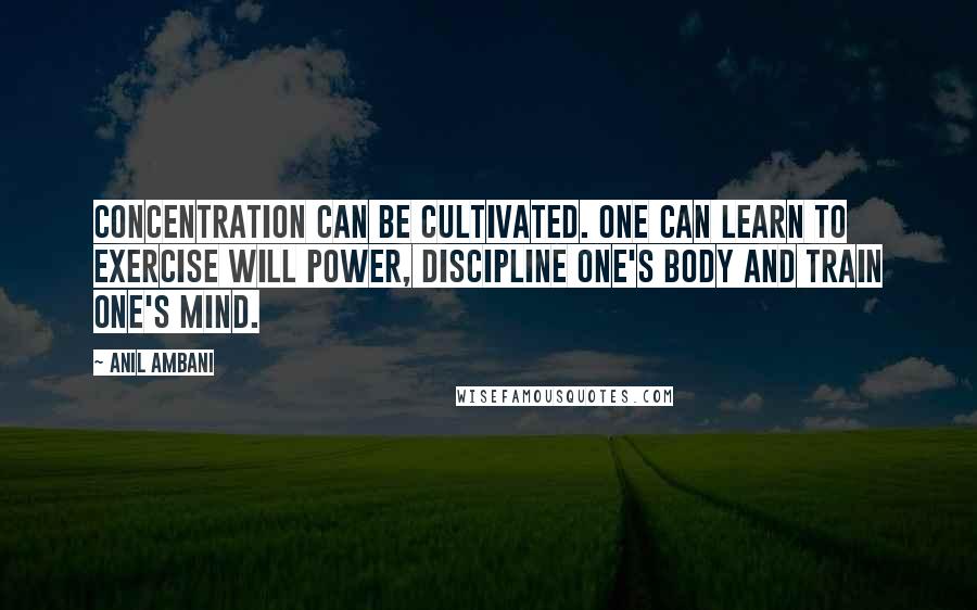 Anil Ambani Quotes: Concentration can be cultivated. One can learn to exercise will power, discipline one's body and train one's mind.