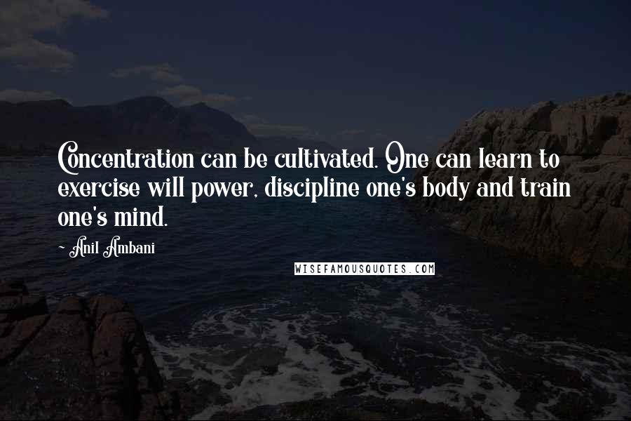 Anil Ambani Quotes: Concentration can be cultivated. One can learn to exercise will power, discipline one's body and train one's mind.