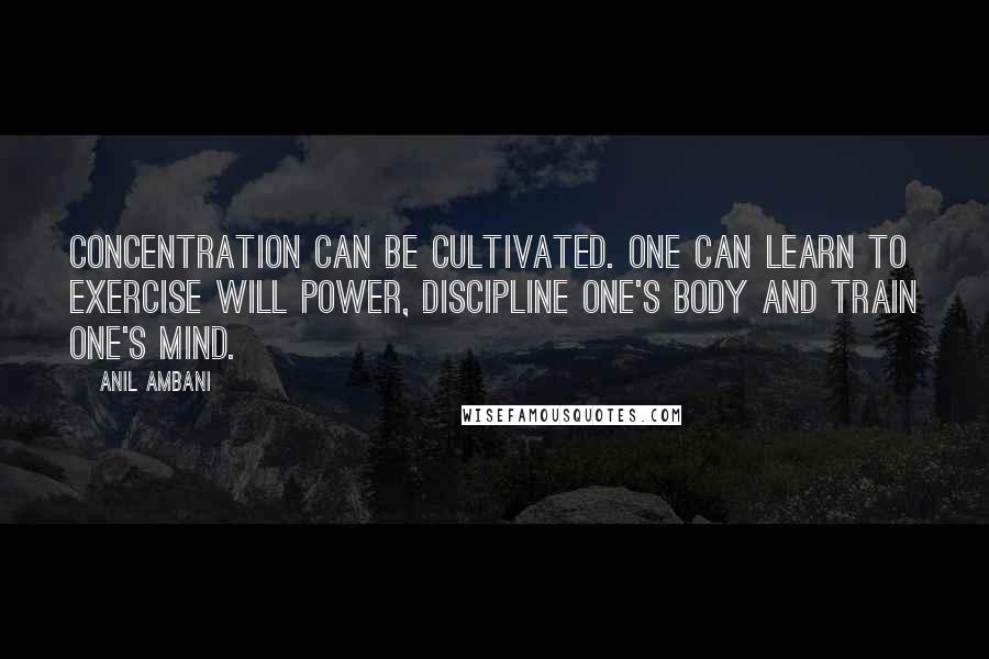 Anil Ambani Quotes: Concentration can be cultivated. One can learn to exercise will power, discipline one's body and train one's mind.