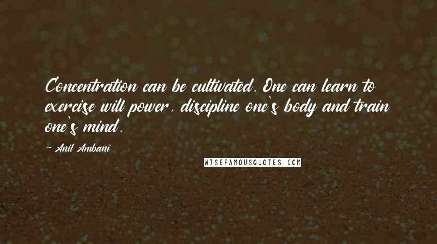 Anil Ambani Quotes: Concentration can be cultivated. One can learn to exercise will power, discipline one's body and train one's mind.